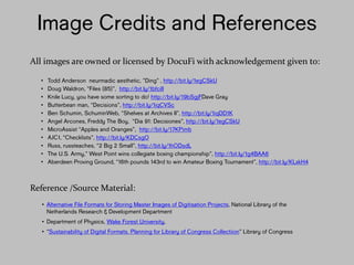 Image Credits and
References
• Todd Anderson neurmadic aesthetic, ”Ding” , http://bit.ly/1egCSkU
• Doug Waldron, “Files (85)”, http://bit.ly/1bfciII
• Knile Lucy, you have some sorting to do! http://bit.ly/19bSgjFDave Gray
• Butterbean man, “Decisions”, http://bit.ly/1iqCVSc
• Ben Schumin, SchuminWeb, “Shelves at Archives II”, http://bit.ly/1iqDD1K
• Angel Arcones, Freddy The Boy, “Dia 91: Decisiones”, http://bit.ly/1egCSkU
• MicroAssist “Apples and Oranges”, http://bit.ly/17KPimb
• AJC1, “Checklists”, http://bit.ly/KDCsgO
• Russ, russteaches, “2 Big 2 Small”, http://bit.ly/1hODsdL
• The U.S. Army,” West Point wins collegiate boxing championship”,
http://bit.ly/1g4BAA6
• Aberdeen Proving Ground, “16th pounds 143rd to win Amateur Boxing Tournament”,
http://bit.ly/KLxkH4
All images are owned or licensed by DocuFi with acknowledgement given to:
Reference /Source Material:
• Alternative File Formats for Storing Master Images of Digitisation Projects,
National Library of the Netherlands Research & Development Department
• Department of Physics, Wake Forest University,
• “Sustainability of Digital Formats. Planning for Library of Congress
Collectiion” Library of Congress
 