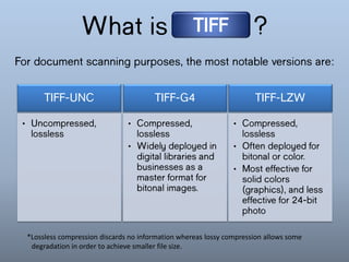 What is
?
TIFF
For document scanning purposes, the most notable
versions are:
• Uncompressed,
lossless
TIFF-UNC
• Compressed,
lossless
• Often deployed
for bitonal or
color.
• Most effective
for solid
colors
(graphics),
and less
effective for
24-bit photo
TIFF-LZW
• Compressed,
lossless
• Widely
deployed in
digital
libraries and
businesses as
a master
format for
bitonal
images.
TIFF-G4
*Lossless compression discards no information whereas lossy compression allows some
degradation in order to achieve smaller file size.
 