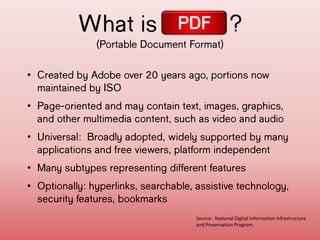 What is ?
(Portable Document Format)
PDF
• Created by Adobe over 20 years ago,
portions now maintained by ISO
• Page-oriented and may contain text,
images, graphics, and other multimedia
content, such as video and audio
• Universal: Broadly adopted, widely
supported by many applications and free
viewers, platform independent
• Many subtypes representing different
features
• Optionally: hyperlinks, searchable,
assistive technology, security features,
Source: National Digital Information Infrastructure
and Preservation Program.
 