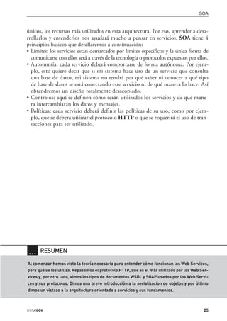 únicos, los recursos más utilizados en esta arquitectura. Por eso, aprender a desa-
rrollarlos y entenderlos nos ayudará mucho a pensar en servicios. SOA tiene 4
principios básicos que detallaremos a continuación:
• Límites: los servicios están demarcados por límites específicos y la única forma de
comunicarse con ellos será a través de la tecnología o protocolos expuestos por ellos.
• Autonomía: cada servicio deberá comportarse de forma autónoma. Por ejem-
plo, esto quiere decir que si mi sistema hace uso de un servicio que consulta
una base de datos, mi sistema no tendrá por qué saber ni conocer a qué tipo
de base de datos se está conectando este servicio ni de qué manera lo hace. Así
obtendremos un diseño totalmente desacoplado.
• Contratos: aquí se definen cómo serán utilizados los servicios y de qué mane-
ra intercambiarán los datos y mensajes.
• Políticas: cada servicio deberá definir las políticas de su uso, como por ejem-
plo, que se deberá utilizar el protocolo HTTP o que se requerirá el uso de tran-
sacciones para ser utilizado.
SOA
25usr.code
… RESUMEN
Al comenzar hemos visto la teoría necesaria para entender cómo funcionan los Web Services,
para qué se los utiliza. Repasamos el protocolo HTTP, que es el más utilizado por los Web Ser-
vices y, por otro lado, vimos los tipos de documentos WSDL y SOAP usados por los Web Servi-
ces y sus protocolos. Dimos una breve introducción a la serializacion de objetos y por último
dimos un vistazo a la arquitectura orientada a servicios y sus fundamentos.
01_WebServices.qxd 11/16/06 12:46 PM Page 25
 