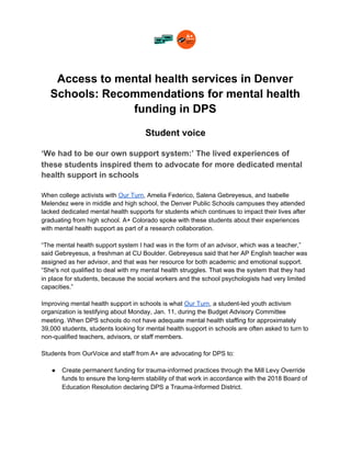 Access to mental health services in Denver
Schools: Recommendations for mental health
funding in DPS
Student voice
‘We had to be our own support system:’ The lived experiences of
these students inspired them to advocate for more dedicated mental
health support in schools
When college activists with ​Our Turn​, Amelia Federico, Salena Gebreyesus, and Isabelle
Melendez were in middle and high school, the Denver Public Schools campuses they attended
lacked dedicated mental health supports for students which continues to impact their lives after
graduating from high school. A+ Colorado spoke with these students about their experiences
with mental health support as part of a research collaboration.
“The mental health support system I had was in the form of an advisor, which was a teacher,”
said Gebreyesus, a freshman at CU Boulder. Gebreyesus said that her AP English teacher was
assigned as her advisor, and that was her resource for both academic and emotional support.
“She's not qualified to deal with my mental health struggles. That was the system that they had
in place for students, because the social workers and the school psychologists had very limited
capacities.”
Improving mental health support in schools is what ​Our Turn​, a student-led youth activism
organization is testifying about Monday, Jan. 11, during the Budget Advisory Committee
meeting. When DPS schools do not have adequate mental health staffing for approximately
39,000 students, students looking for mental health support in schools are often asked to turn to
non-qualified teachers, advisors, or staff members.
Students from OurVoice and staff from A+ are advocating for DPS to:
● Create permanent funding for trauma-informed practices through the Mill Levy Override
funds to ensure the long-term stability of that work in accordance with the 2018 Board of
Education Resolution declaring DPS a Trauma-Informed District.
 