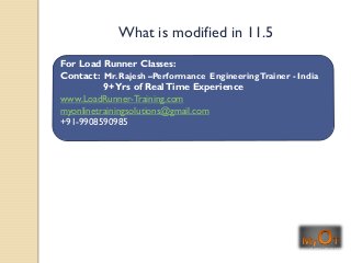 For Load Runner Classes:
Contact: Mr. Rajesh –Performance EngineeringTrainer - India
9+Yrs of RealTime Experience
www.LoadRunner-Training.com
myonlinetrainingsolutions@gmail.com
+91-9908590985
What is modified in 11.5
 