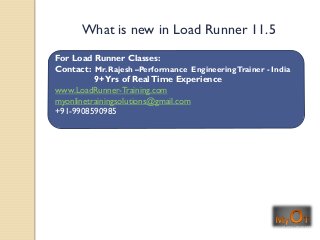 For Load Runner Classes:
Contact: Mr. Rajesh –Performance EngineeringTrainer - India
9+Yrs of RealTime Experience
www.LoadRunner-Training.com
myonlinetrainingsolutions@gmail.com
+91-9908590985
What is new in Load Runner 11.5
 