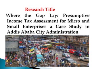 Research Title
Where the Gap Lay: Presumptive
Income Tax Assessment for Micro and
Small Enterprises a Case Study in
Addis Ababa City Administration
 