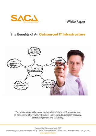 ®
                                                                         White Paper


      The Bene ts of An Outsourced IT Infrastructure




           This white paper will explore the bene ts of a hosted IT infrastructure
          in the context of several key business topics including disaster recovery,
                              cost management and scalability .



                                   Prepared by Alexander Saca, CEO
Published by SACA Technologies, Inc. | 1260 N. Hancock Street | Suite 102 | Anaheim Hills | CA | 92807
                                          www.sacatech.com
 