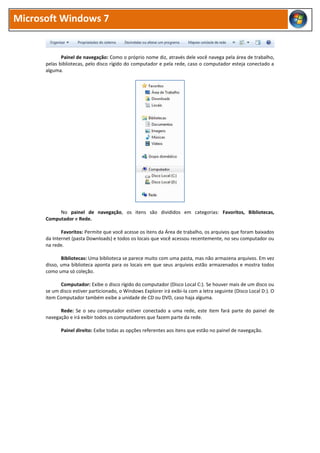 Microsoft Windows 7
Painel de navegação: Como o próprio nome diz, através dele você navega pela área de trabalho,
pelas bibliotecas, pelo disco rígido do computador e pela rede, caso o computador esteja conectado a
alguma.
No painel de navegação, os itens são divididos em categorias: Favoritos, Bibliotecas,
Computador e Rede.
Favoritos: Permite que você acesse os itens da Área de trabalho, os arquivos que foram baixados
da Internet (pasta Downloads) e todos os locais que você acessou recentemente, no seu computador ou
na rede.
Bibliotecas: Uma biblioteca se parece muito com uma pasta, mas não armazena arquivos. Em vez
disso, uma biblioteca aponta para os locais em que seus arquivos estão armazenados e mostra todos
como uma só coleção.
Computador: Exibe o disco rígido do computador (Disco Local C:). Se houver mais de um disco ou
se um disco estiver particionado, o Windows Explorer irá exibi-la com a letra seguinte (Disco Local D:). O
item Computador também exibe a unidade de CD ou DVD, caso haja alguma.
Rede: Se o seu computador estiver conectado a uma rede, este item fará parte do painel de
navegação e irá exibir todos os computadores que fazem parte da rede.
Painel direito: Exibe todas as opções referentes aos itens que estão no painel de navegação.
 