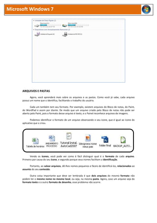Microsoft Windows 7
ARQUIVOS E PASTAS
Agora, você aprenderá mais sobre os arquivos e as pastas. Como você já sabe, cada arquivo
possui um nome que o identifica, facilitando o trabalho do usuário.
Cada um também tem seu formato. Por exemplo, existem arquivos do Bloco de notas, do Paint,
do WordPad e assim por diante. De modo que um arquivo criado pelo Bloco de notas não pode ser
aberto pelo Paint, pois o formato desse arquivo é texto, e o Painel reconhece arquivos de imagens.
Podemos identificar o formato de um arquivo observando o seu ícone, que é igual ao ícone do
aplicativo que o criou.
Vendo os ícones, você pode ver como é fácil distinguir qual é o formato de cada arquivo.
Primeiro por causa do seu ícone, e segundo porque seus nomes facilitam a identificação.
Portanto, ao salvar arquivos, dê-lhes nomes pequenos e fáceis de identificá-los, relacionados ao
assunto do seu conteúdo.
Outra coisa importante que deve ser lembrada é que dois arquivos do mesmo formato não
podem ter o mesmo nome no mesmo local, ou seja, na mesma pasta. Agora, caso um arquivo seja do
formato texto e o outro formato de desenho, esse problema não ocorre.
 
