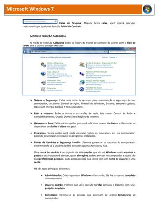 Microsoft Windows 7
Caixa de Pesquisa: Através desta caixa, você poderá procurar
rapidamente por qualquer item do Painel de Controle.
MODO DE EXIBIÇÃO CATEGORIA
O modo de exibição Categoria exibe os ícones do Painel de controle de acordo com o tipo de
tarefa que o usuário desejar executar.
 Sistema e Segurança: Exibe uma série de recursos para manutenção e segurança de seu
computador, tais como: Central de Ações, Firewall do Windows, Sistema, Windows Update,
Opções de energia, Backup e Restauração etc.
 Rede e Internet: Exibe o status e as tarefas de rede, tais como: Central de Rede e
Compartilhamento, Grupos Doméstico e Opções da Internet.
 Hardware e Sons: Exibe várias opções para você adicionar novos Hardwares e Gerenciar os
dispositivos de Áudio e Vídeo em geral.
 Programas: Nesta opção você pode gerenciar todos os programas em seu computador,
podendo desinstalar e restaurar os programas instalados.
 Contas de Usuários e Segurança familiar: Permite gerenciar os usuários do computador,
determinando se o usuário poderá executar algumas tarefas ou não.
Uma conta de usuário é o conjunto de informações que diz ao Windows quais arquivos e
pastas o usuário poderá acessar, quais alterações poderá efetuar no computador e quais são
suas preferências pessoais. Cada pessoa acessa sua conta com um nome de usuário e uma
senha.
Há três tipos principais de contas:
 Administrador: Criada quando o Windows é instalado, Ele lhe dá acesso completo
ao computador.
 Usuário padrão: Permite que você execute tarefas comuns e trabalhe com seus
próprios arquivos.
 Convidado: Destina-se às pessoas que precisam de acesso temporário ao
computador.
 