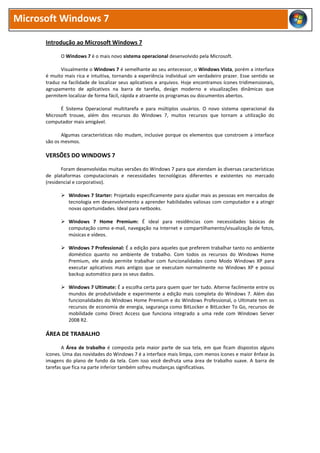 Microsoft Windows 7
Introdução ao Microsoft Windows 7
O Windows 7 é o mais novo sistema operacional desenvolvido pela Microsoft.
Visualmente o Windows 7 é semelhante ao seu antecessor, o Windows Vista, porém a interface
é muito mais rica e intuitiva, tornando a experiência individual um verdadeiro prazer. Esse sentido se
traduz na facilidade de localizar seus aplicativos e arquivos. Hoje encontramos ícones tridimensionais,
agrupamento de aplicativos na barra de tarefas, design moderno e visualizações dinâmicas que
permitem localizar de forma fácil, rápida e atraente os programas ou documentos abertos.
É Sistema Operacional multitarefa e para múltiplos usuários. O novo sistema operacional da
Microsoft trouxe, além dos recursos do Windows 7, muitos recursos que tornam a utilização do
computador mais amigável.
Algumas características não mudam, inclusive porque os elementos que constroem a interface
são os mesmos.
VERSÕES DO WINDOWS 7
Foram desenvolvidas muitas versões do Windows 7 para que atendam às diversas características
de plataformas computacionais e necessidades tecnológicas diferentes e existentes no mercado
(residencial e corporativo).
 Windows 7 Starter: Projetado especificamente para ajudar mais as pessoas em mercados de
tecnologia em desenvolvimento a aprender habilidades valiosas com computador e a atingir
novas oportunidades. Ideal para netbooks.
 Windows 7 Home Premium: É ideal para residências com necessidades básicas de
computação como e-mail, navegação na Internet e compartilhamento/visualização de fotos,
músicas e vídeos.
 Windows 7 Professional: É a edição para aqueles que preferem trabalhar tanto no ambiente
doméstico quanto no ambiente de trabalho. Com todos os recursos do Windows Home
Premium, ele ainda permite trabalhar com funcionalidades como Modo Windows XP para
executar aplicativos mais antigos que se executam normalmente no Windows XP e possui
backup automático para os seus dados.
 Windows 7 Ultimate: É a escolha certa para quem quer ter tudo. Alterne facilmente entre os
mundos de produtividade e experimente a edição mais completa do Windows 7. Além das
funcionalidades do Windows Home Premium e do Windows Professional, o Ultimate tem os
recursos de economia de energia, segurança como BitLocker e BitLocker To Go, recursos de
mobilidade como Direct Access que funciona integrado a uma rede com Windows Server
2008 R2.
ÁREA DE TRABALHO
A Área de trabalho é composta pela maior parte de sua tela, em que ficam dispostos alguns
ícones. Uma das novidades do Windows 7 é a interface mais limpa, com menos ícones e maior ênfase às
imagens do plano de fundo da tela. Com isso você desfruta uma área de trabalho suave. A barra de
tarefas que fica na parte inferior também sofreu mudanças significativas.
 