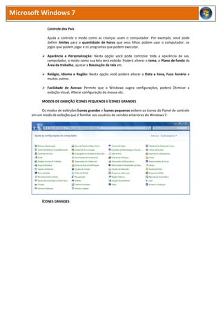 Microsoft Windows 7
Controle dos Pais
Ajuda a controla o modo como as crianças usam o computador. Por exemplo, você pode
definir limites para a quantidade de horas que seus filhos podem usar o computador, os
jogos que podem jogar e os programas que podem executar.
 Aparência e Personalização: Nesta opção você pode controlar toda a aparência de seu
computador, o modo como sua tela será exibida. Poderá alterar o tema, o Plano de fundo da
Área de trabalho, ajustar a Resolução da tela etc.
 Relógio, Idioma e Região: Nesta opção você poderá alterar a Data e hora, Fuso horário e
muitos outros.
 Facilidade de Acesso: Permite que o Windows sugira configurações, poderá Otimizar a
exibição visual, Alterar configuração do mouse etc.
MODOS DE EXIBIÇÃO ÍCONES PEQUENOS E ÍCONES GRANDES
Os modos de exibições Ícones grandes e Ícones pequenos exibem os ícones do Painel de controle
em um modo de exibição que é familiar aos usuários de versões anteriores do Windows 7.
ÍCONES GRANDES
 