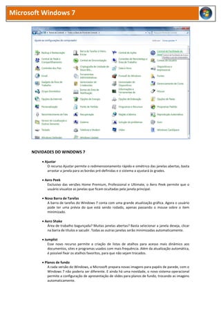 Microsoft Windows 7
NOVIDADES DO WINDOWS 7
 Ajustar
O recurso Ajustar permite o redimensionamento rápido e simétrico das janelas abertas, basta
arrastar a janela para as bordas pré-definidas e o sistema a ajustará às grades.
 Aero Peek
Exclusivo das versões Home Premium, Professional e Ultimate, o Aero Peek permite que o
usuário visualize as janelas que ficam ocultadas pela janela principal.
 Nova Barra de Tarefas
A barra de tarefas do Windows 7 conta com uma grande atualização gráfica. Agora o usuário
pode ter uma prévia do que está sendo rodado, apenas passando o mouse sobre o item
minimizado.
 Aero Shake
Área de trabalho bagunçada? Muitas janelas abertas? Basta selecionar a janela deseja, clicar
na barra de títulos e sacudir. Todas as outras janelas serão minimizadas automaticamente.
 Jumplist
Esse novo recurso permite a criação de listas de atalhos para acesso mais dinâmico aos
documentos, sites e programas usados com mais frequência. Além da atualização automática,
é possível fixar os atalhos favoritos, para que não sejam trocados.
 Planos de fundo
A cada versão do Windows, a Microsoft prepara novas imagens para papéis de parede, com o
Windows 7 não poderia ser diferente. E ainda há uma novidade, o novo sistema operacional
permite a configuração de apresentação de slides para planos de fundo, trocando as imagens
automaticamente.
 