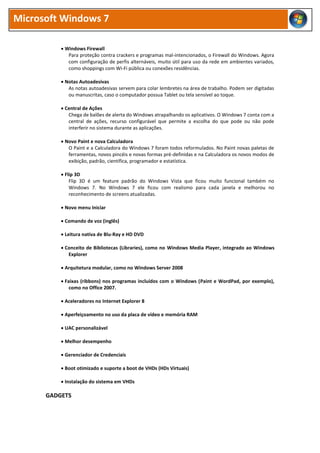 Microsoft Windows 7
 Windows Firewall
Para proteção contra crackers e programas mal-intencionados, o Firewall do Windows. Agora
com configuração de perfis alternáveis, muito útil para uso da rede em ambientes variados,
como shoppings com Wi-Fi pública ou conexões residências.
 Notas Autoadesivas
As notas autoadesivas servem para colar lembretes na área de trabalho. Podem ser digitadas
ou manuscritas, caso o computador possua Tablet ou tela sensível ao toque.
 Central de Ações
Chega de balões de alerta do Windows atrapalhando os aplicativos. O Windows 7 conta com a
central de ações, recurso configurável que permite a escolha do que pode ou não pode
interferir no sistema durante as aplicações.
 Novo Paint e nova Calculadora
O Paint e a Calculadora do Windows 7 foram todos reformulados. No Paint novas paletas de
ferramentas, novos pincéis e novas formas pré-definidas e na Calculadora os novos modos de
exibição, padrão, científica, programador e estatística.
 Flip 3D
Flip 3D é um feature padrão do Windows Vista que ficou muito funcional também no
Windows 7. No Windows 7 ele ficou com realismo para cada janela e melhorou no
reconhecimento de screens atualizadas.
 Novo menu Iniciar
 Comando de voz (inglês)
 Leitura nativa de Blu-Ray e HD DVD
 Conceito de Bibliotecas (Libraries), como no Windows Media Player, integrado ao Windows
Explorer
 Arquitetura modular, como no Windows Server 2008
 Faixas (ribbons) nos programas incluídos com o Windows (Paint e WordPad, por exemplo),
como no Office 2007.
 Aceleradores no Internet Explorer 8
 Aperfeiçoamento no uso da placa de vídeo e memória RAM
 UAC personalizável
 Melhor desempenho
 Gerenciador de Credenciais
 Boot otimizado e suporte a boot de VHDs (HDs Virtuais)
 Instalação do sistema em VHDs
GADGETS
 
