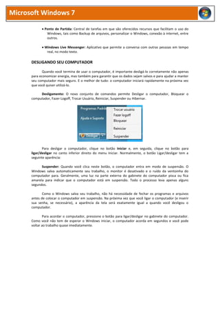 Microsoft Windows 7
 Ponto de Partida: Central de tarefas em que são oferecidos recursos que facilitam o uso do
Windows, tais como Backup de arquivos, personalizar o Windows, conexão à internet, entre
outros.
 Windows Live Messenger: Aplicativo que permite a conversa com outras pessoas em tempo
real, no modo texto.
DESLIGANDO SEU COMPUTADOR
Quando você termina de usar o computador, é importante desligá-lo corretamente não apenas
para economizar energia, mas também para garantir que os dados sejam salvos e para ajudar a manter
seu computador mais seguro. E o melhor de tudo: o computador iniciará rapidamente na próxima vez
que você quiser utilizá-lo.
Desligamento: O novo conjunto de comandos permite Desligar o computador, Bloquear o
computador, Fazer Logoff, Trocar Usuário, Reiniciar, Suspender ou Hibernar.
Para desligar o computador, clique no botão Iniciar e, em seguida, clique no botão para
ligar/desligar no canto inferior direito do menu Iniciar. Normalmente, o botão Ligar/desligar tem a
seguinte aparência:
Suspender: Quando você clica neste botão, o computador entra em modo de suspensão. O
Windows salva automaticamente seu trabalho, o monitor é desativado e o ruído da ventoinha do
computador para. Geralmente, uma luz na parte externa do gabinete do computador pisca ou fica
amarela para indicar que o computador está em suspensão. Todo o processo leva apenas alguns
segundos.
Como o Windows salva seu trabalho, não há necessidade de fechar os programas e arquivos
antes de colocar o computador em suspensão. Na próxima vez que você ligar o computador (e inserir
sua senha, se necessário), a aparência da tela será exatamente igual a quando você desligou o
computador.
Para acordar o computador, pressione o botão para ligar/desligar no gabinete do computador.
Como você não tem de esperar o Windows iniciar, o computador acorda em segundos e você pode
voltar ao trabalho quase imediatamente.
 