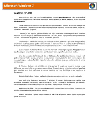 Microsoft Windows 7
WINDOWS EXPLORER
No computador, para que tudo fique organizado, existe o Windows Explorer. Ele é um programa
que já vem instalado com o Windows e pode ser aberto através do Botão Iniciar ou do seu ícone na
barra de tarefas.
Este é um dos principais utilitários encontrados no Windows 7. Permite ao usuário enxergar de
forma interessante a divisão organizada do disco (em pastas e arquivos), criar outras pastas, movê-las,
copiá-las e até mesmo apagá-las.
Com relação aos arquivos, permite protegê-los, copiá-los e movê-los entre pastas e/ou unidades
de disco, inclusive apagá-los e também renomeá-los. Em suma, é este o programa que disponibiliza ao
usuário a possibilidade de gerenciar todos os seus dados gravados.
O Windows 7 é totalmente voltado para tarefas e usuários, portanto o que você enxerga são os
arquivos do usuário que está ligado. Eventualmente, se efetuar a troca de usuários e abrir o Windows
Explorer, ele mostrará primeiramente os arquivos desse novo usuário e assim sucessivamente.
Os arquivos são muito importantes e, portanto merecem uma atenção especial. Não podem estar
espalhados pelo computador, precisam ser guardados em locais específicos, chamado pastas.
Uma das novidades do Windows 7 são as Bibliotecas. Por padrão já consta uma na qual você
pode armazenar todos os seus arquivos e documentos pessoais/trabalho, bem como arquivos de
músicas, imagens e vídeos. Também é possível criar outra biblioteca para que você organize da forma
como desejar.
O Windows Explorer está dividido em várias partes. A porção da esquerda mostra a sua
biblioteca, que pode incluir seus arquivos, suas músicas, filmes e imagens; há também o ícone Favoritos
para visualizar seus sites preferidos, a área de trabalho, sua rede doméstica ou de trabalho e o
Computador.
À direita do Windows Explorer você pode observar os arquivos existentes na pasta explorada.
Você pode criar livremente as pastas. O Windows 7 utiliza a Biblioteca como padrão para
armazenar seus dados. Isso permite maior organização e facilita a localização. Ainda assim, por exemplo,
dentro da pasta Documentos é possível criar pastas para organizar suas informações.
A vantagem de poder criar uma pasta é exatamente ter os trabalhos organizados e divididos por
assunto, como se fossem gavetas de um armário.
Ao abrir o Windows Explorer o novo sistema de BIBLIOTECAS permite acesso rápido as principais
pastas do usuário.
 