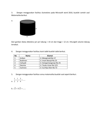 3. Dengan menggunakan fasilitas ilustrations pada Microsoft word 2010, buatlah contoh soal
Metematika berikut.
a.
t
r
Dari gambar diatas diketahui jari jari tabung = 14 cm dan tinggi = 12 cm. Hitunglah volume tabung
tersebut.
4. Dengan menggunakan fasilitas insert table buatlah table berikut.
No Nama Alamat
1 Ardian Jl. Monginsidi No 17
2 Budiman Jl. Imam Bonjol No 23
3 Cahyadi Jl. Sisingamangaraja No 25
4 Desinta Jl. Teuku Umar No 123
5 Sutrisno Jl. Cut Nya Dien No 72
5. Dengan menggunakan fasilitas rumus matematika buatlah soal seperti berikut :
a.
.....
4
3
3
1
2
1

b. ......232 
 