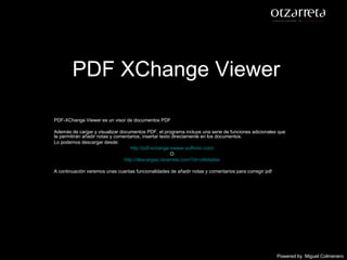 PDF XChange Viewer PDF-XChange Viewer es un visor de documentos PDF Además de cargar y visualizar documentos PDF, el programa incluye una serie de funciones adicionales que te permitirán añadir notas y comentarios, insertar texto directamente en los documentos. Lo podemos descargar desde: http://pdf-xchange-viewer.softonic.com / O http://descargas.otzarreta.com/?id=utilidades A continuación veremos unas cuantas funcionalidades de añadir notas y comentarios para corregir pdf Powered by   Miguel Colmenero 