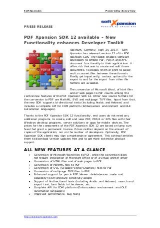 Soft Xpansion Powered by eknow-how
http://www.soft-xpansion.com
PRESS RELEASE
PDF Xpansion SDK 12 available – New
Functionality enhances Developer Toolkit
(Bochum, Germany, April 24, 2017) - Soft
Xpansion has released version 12 of its PDF
Xpansion SDK. The toolkit enables software
developers to embed PDF, PDF/A and XPS
document functionality in their applications. It
offers rich features to create and edit these
documents, to display them or print to paper,
and to convert files between these formats.
Finally yet importantly, various options for the
export to and for the import from other file
formats are available.
The conversion of Microsoft Word, of html files
and of web pages to PDF counts among the
central new features of the PDF Xpansion SDK 12. Other new source formats for
the conversion to PDF are MathML, SVG and multipage TIFF files. Apart from that,
the new SDK supports bi-directional texts (including Arabic and Hebrew) and
includes a complete API for COM platform (Embarcadero environment and OLE
Automation languages).
Thanks to the PDF Xpansion SDK 12 functionality, end users do not need any
additional programs to create, edit and view PDF, PDF/A or XPS files with their
Windows desktop programs, server solutions or apps for mobile devices. The
prices for the components of the PDF Xpansion SDK 12 are based on lump sum
fees that grant a permanent license. Prices neither depend on the amount of
copies of the application, nor on the number of developers. Optionally, PDF
Xpansion SDK clients may sign a maintenance agreement. This contract entitles
them to download version updates free and to get more extensive product
support.
ALL NEW FEATURES AT A GLANCE
 Conversion of Microsoft Word files to PDF, while the conversion does
not require installation of Microsoft Office or of a virtual printer driver
 Conversion of HTML files and of web pages to PDF
 Conversion of MathML files to PDF
 Conversion of SVG (Scalable Vector Graphics) files to PDF
 Conversion of multipage TIFF files to PDF
 Enhanced support for pen in PDF Viewer: delete/eraser mode and
capability to set pressure sensitivity added
 Support of bi-directional texts (including Arabic and Hebrew): search and
export text, form fields in the viewer, etc.
 Complete API for COM platform (Embarcadero environment and OLE
Automation languages)
 Improved performance, bug fixing
 