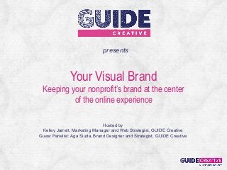 presents



               Your Visual Brand
 Keeping your nonprofit’s brand at the center
          of the online experience

                               Hosted by
 Kelley Jarrett, Marketing Manager and Web Strategist, GUIDE Creative
Guest Panelist: Aga Siuda, Brand Designer and Strategist, GUIDE Creative
 