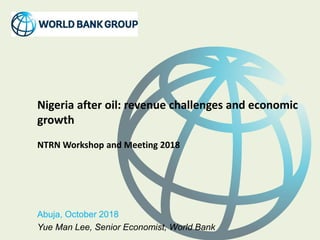 Nigeria after oil: revenue challenges and economic
growth
NTRN Workshop and Meeting 2018
Abuja, October 2018
Yue Man Lee, Senior Economist, World Bank
 
