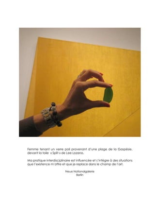 Femme tenant un verre poli provenant d’une plage de la Gaspésie,
devant la toile « Split » de Lee Lozano.

Ma pratique interdisciplinaire est influencée et s’intègre à des situations
que l’existence m’offre et que je replace dans le champ de l’art.

                           Neue Nationalgalerie
                                 Berlin
 