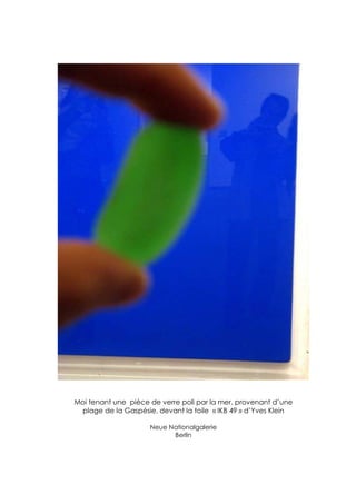 Moi tenant une pièce de verre poli par la mer, provenant d’une
 plage de la Gaspésie, devant la toile « IKB 49 » d’Yves Klein

                     Neue Nationalgalerie
                           Berlin
 