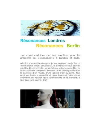 Résonances
Résonances Londres
                 Résonances Berlin
J’ai choisi certaines de mes créations pour les
présenter en « résonances » à Londres et Berlin.

Allant à la rencontre des gens, je leur explique que je fais un
''International instant art project''. Ils s’intéressent aux oeuvres
(de 30 x 46cm imprimées sur vinyle) que je leur montre. Elles ou
ils en choisissent une puis la tiennent. Je les photographie dans
le contexte d’un musée, d’une galerie d’art ou autre. Tous
participent avec spontanéité et plaisir. Ils aiment l’idée et sont
enchantés du résultat qu’ils voient ensuite à la caméra : ils
sont dans une œuvre d’art !
 
