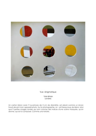 Vue énigmatique

                                       Tate Britain
                                        Londres


Un carton blanc avec 9 ouvertures de 3 cm de diamètre, est placé comme un écran
troué devant mon appareil photo. Sur la photographie, on voit beaucoup de blanc ainsi
que 9 petites images rondes qui sont comme des indices d'une scène masquée, qu'on
devine, qui est à composer. Comme une histoire.
 