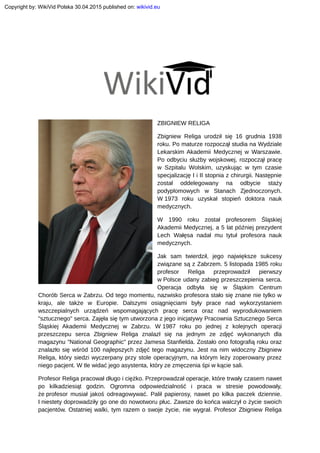 ZBIGNIEW RELIGA
Zbigniew Religa urodził się 16 grudnia 1938
roku. Po maturze rozpoczął studia na Wydziale
Lekarskim Akademii Medycznej w Warszawie.
Po odbyciu służby wojskowej, rozpoczął pracę
w Szpitalu Wolskim, uzyskując w tym czasie
specjalizację I i II stopnia z chirurgii. Następnie
został oddelegowany na odbycie staży
podyplomowych w Stanach Zjednoczonych.
W 1973 roku uzyskał stopień doktora nauk
medycznych.
W 1990 roku został profesorem Śląskiej
Akademii Medycznej, a 5 lat później prezydent
Lech Wałęsa nadał mu tytuł profesora nauk
medycznych.
Jak sam twierdził, jego największe sukcesy
związane są z Zabrzem. 5 listopada 1985 roku
profesor Religa przeprowadził pierwszy
w Polsce udany zabieg przeszczepienia serca.
Operacja odbyła się w Śląskim Centrum
Chorób Serca w Zabrzu. Od tego momentu, nazwisko profesora stało się znane nie tylko w
kraju, ale także w Europie. Dalszymi osiągnięciami były prace nad wykorzystaniem
wszczepialnych urządzeń wspomagających pracę serca oraz nad wyprodukowaniem
"sztucznego" serca. Zajęła się tym utworzona z jego inicjatywy Pracownia Sztucznego Serca
Śląskiej Akademii Medycznej w Zabrzu. W 1987 roku po jednej z kolejnych operacji
przeszczepu serca Zbigniew Religa znalazł się na jednym ze zdjęć wykonanych dla
magazynu "National Geographic" przez Jamesa Stanfielda. Zostało ono fotografią roku oraz
znalazło się wśród 100 najlepszych zdjęć tego magazynu. Jest na nim widoczny Zbigniew
Religa, który siedzi wyczerpany przy stole operacyjnym, na którym leży zoperowany przez
niego pacjent. W tle widać jego asystenta, który ze zmęczenia śpi w kącie sali.
Profesor Religa pracował długo i ciężko. Przeprowadzał operacje, które trwały czasem nawet
po kilkadziesiąt godzin. Ogromna odpowiedzialność i praca w stresie powodowały,
że profesor musiał jakoś odreagowywać. Palił papierosy, nawet po kilka paczek dziennie.
I niestety doprowadziły go one do nowotworu płuc. Zawsze do końca walczył o życie swoich
pacjentów. Ostatniej walki, tym razem o swoje życie, nie wygrał. Profesor Zbigniew Religa
Copyright by: WikiVid Polska 30.04.2015 published on: wikivid.eu
 