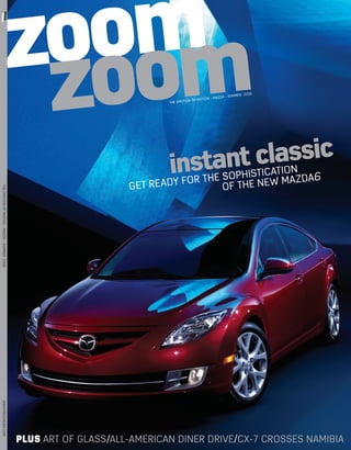 om
                                                  zooom
zoom om
 zoom om
    zo
     zo




                                                   z                           THE EMOTIO
                                                                                          N OF M   OTION – MAZ
                                                                                                                 DA – SUMM
                                                                                                                             ER 2008




                                                                               instant classic          TION
                                                                                  FO R T H E6SOPHISTICA MA ZDA
MAZDA –THE EMOTION OF MOTIONMAZDA – SUMMER 2008




                                                                       GET RE ADY            OF THE NE W
    THE EMOTION OF MOTION – ISSUE ONE 2007
WWW.MAZDAUSA.COM
      MAZDA.CO.UK




                                                  PLUS ART OF GLASS/ALL-AMERICAN DINER DRIVE/CX-7 CROSSES NAMIBIA
 