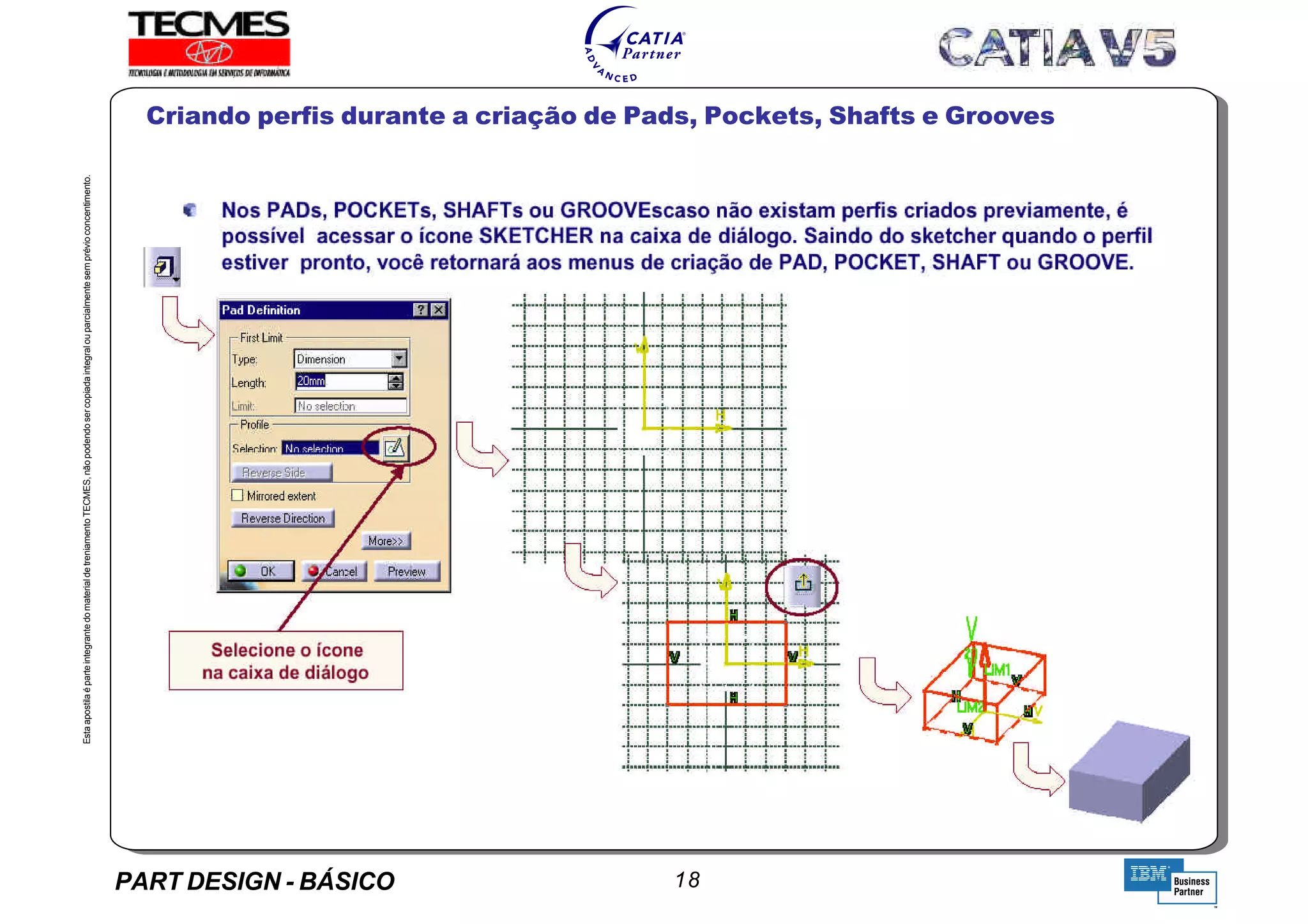 PART DESIGN - BÁSICO 18
EstaapostilaéparteintegrantedomaterialdetreniamentoTECMES,nãopodendosercopiadaintegralouparcialmentesemprévioconcentimento.
Criando perfis durante a criação de Pads, Pockets, Shafts e Grooves
TECMES
 