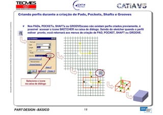 PART DESIGN - BÁSICO 18
EstaapostilaéparteintegrantedomaterialdetreniamentoTECMES,nãopodendosercopiadaintegralouparcialmentesemprévioconcentimento.
Criando perfis durante a criação de Pads, Pockets, Shafts e Grooves
TECMES
 