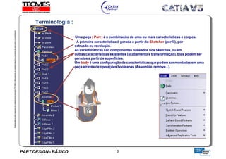 PART DESIGN - BÁSICO 6
EstaapostilaéparteintegrantedomaterialdetreniamentoTECMES,nãopodendosercopiadaintegralouparcialmentesemprévioconcentimento.
Uma peça ( Part ) é a combinação de uma ou mais características e corpos.
A primeira característica é gerada a partir do Sketcher (perfil), por
extrusão ou revolução.
As características são componentes baseados nos Sketches, ou em
outras características existentes (acabamento e transformação). Elas podem ser
geradas a partir de superfícies.
Um body é uma configuração de características que podem ser montadas em uma
peça através de operações booleanas (Assemble, remove...).
TECMES
 