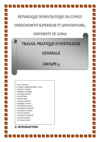 TRAVAIL PRATIQUE D’HYSTOLOGIE
GENERALE
GROUPE 5
REPUBLIQUE DEMOCRATIQUE DU CONGO
ENSEIGNEMENT SUPERIEUR ET UNIVERSITAIRE,
UNIVERSITE DE GOMA
0. INTRODUCTION
Travail réalisépar:
1) FURAHA WANZALUGHENDO GISELE
2) PALUKU TASIVIWE
3) BAKWETU HERMAN
4) LUKONGE BATECHI
5) DIOKO TEMA
6) BAHIZI AMULI
7) ATOSHA MUPENZI
8) KAGABO SHUKURU
9) BAYINGINGE NKULU
10) ONGENYA PROSPERE
11) FURAHA BITWAYIKI
12) BUTU MUHIMA
13) KAHINDO KAHEHERO
14) BILANI ALLIANCE
15) FURAHA KASOKI
 