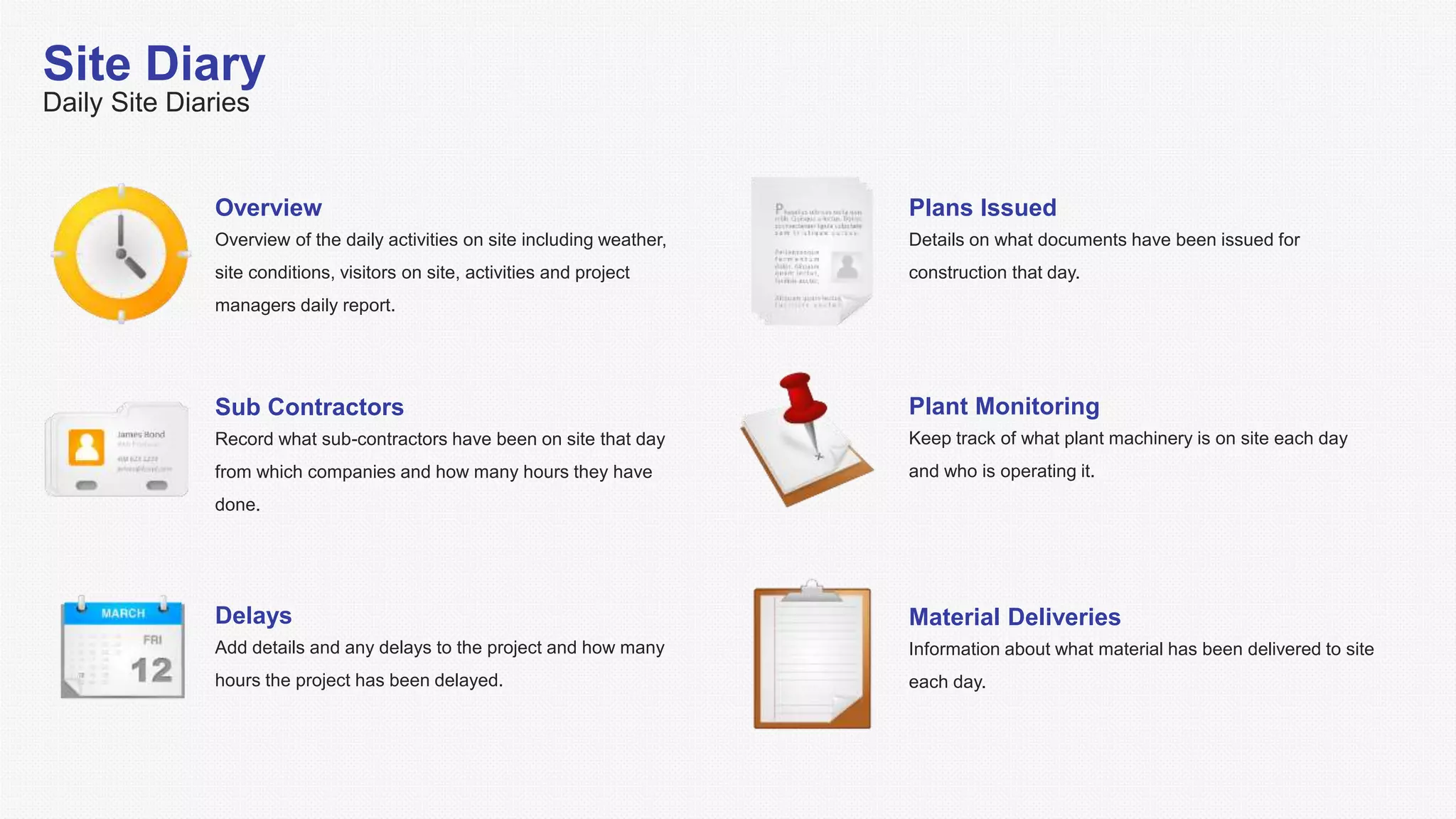 Site Diary
Daily Site Diaries
Overview
Overview of the daily activities on site including weather,
site conditions, visitors on site, activities and project
managers daily report.
Sub Contractors
Record what sub-contractors have been on site that day
from which companies and how many hours they have
done.
Plans Issued
Details on what documents have been issued for
construction that day.
Delays
Add details and any delays to the project and how many
hours the project has been delayed.
Plant Monitoring
Keep track of what plant machinery is on site each day
and who is operating it.
Material Deliveries
Information about what material has been delivered to site
each day.
 
