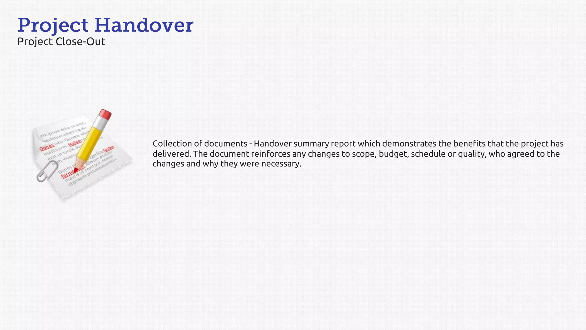Project Close-Out
Collection of documents - Handover summary report which demonstrates the benefits that the project has
delivered. The document reinforces any changes to scope, budget, schedule or quality, who agreed to the
changes and why they were necessary.
 