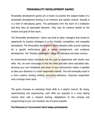 PERSONALITY DEVELOPMENT GAMES
Personality development games are a means to practise the subject-matter of a
personality development training in an intensive and realistic manner. Actually it
is a kind of role-playing game. The participants form the team of a institution
and they take all associated decisions. They may for instance decide on the
mission and goal of their team..
The Personality development Game was built to allow managers that hands-on
opportunity to practice strategies in a fun, friendly, competitive, and enjoyable
atmosphere. The Personality development Game sharpens skills around coaching
for a specific performance gap, a values misalignment, and employee
development. The "friendly competition" allows for individual and team winners.
An environment where everybody has the guts to experiment with his/her new
skills. Yes, we even encourage to test the limits and take some calculated risks.
Knowing your own limitations and those of your environment makes it possible
to take your decisions in a more responsible manner. This will eventually result in
a more creative working method, pro-active behaviour, improved cooperation
and a stronger team spirit.
The game focusses on practising these skills in a playful manner. By doing,
experimenting and experiencing, such skills are acquired in a more lasting
manner than with a classical training. Adaptations to this concept and
programming to your own situation are of course possible.
THE PERSONALITY DEVELOPMENT GAME helps participants:
 