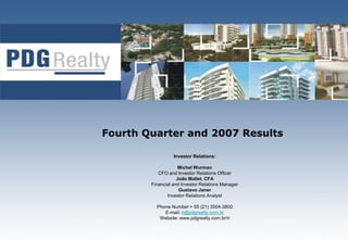 Fourth Quarter and 2007 Results

                  Investor Relations:

                     Michel Wurman
           CFO and Investor Relations Officer
                    João Mallet, CFA
        Financial and Investor Relations Manager
                     Gustavo Janer
               Investor Relations Analyst

          Phone Number:+ 55 (21) 3504-3800
             E-mail: ri@pdgrealty.com.br
           Website: www.pdgrealty.com.br/ri
 