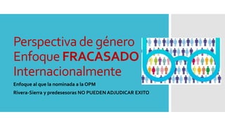 Perspectiva de género
Enfoque FRACASADO
Internacionalmente
Enfoque al que la nominada a la OPM
Rivera-Sierra y predesesora...