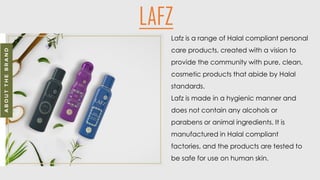 Lafz is a range of Halal compliant personal
care products, created with a vision to
provide the community with pure, clean,
cosmetic products that abide by Halal
standards.
Lafz is made in a hygienic manner and
does not contain any alcohols or
parabens or animal ingredients. It is
manufactured in Halal compliant
factories, and the products are tested to
be safe for use on human skin.
LAFZ
 