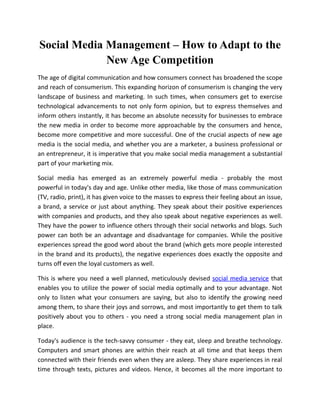 Social Media Management – How to Adapt to the
             New Age Competition
The age of digital communication and how consumers connect has broadened the scope
and reach of consumerism. This expanding horizon of consumerism is changing the very
landscape of business and marketing. In such times, when consumers get to exercise
technological advancements to not only form opinion, but to express themselves and
inform others instantly, it has become an absolute necessity for businesses to embrace
the new media in order to become more approachable by the consumers and hence,
become more competitive and more successful. One of the crucial aspects of new age
media is the social media, and whether you are a marketer, a business professional or
an entrepreneur, it is imperative that you make social media management a substantial
part of your marketing mix.

Social media has emerged as an extremely powerful media - probably the most
powerful in today's day and age. Unlike other media, like those of mass communication
(TV, radio, print), it has given voice to the masses to express their feeling about an issue,
a brand, a service or just about anything. They speak about their positive experiences
with companies and products, and they also speak about negative experiences as well.
They have the power to influence others through their social networks and blogs. Such
power can both be an advantage and disadvantage for companies. While the positive
experiences spread the good word about the brand (which gets more people interested
in the brand and its products), the negative experiences does exactly the opposite and
turns off even the loyal customers as well.

This is where you need a well planned, meticulously devised social media service that
enables you to utilize the power of social media optimally and to your advantage. Not
only to listen what your consumers are saying, but also to identify the growing need
among them, to share their joys and sorrows, and most importantly to get them to talk
positively about you to others - you need a strong social media management plan in
place.

Today's audience is the tech-savvy consumer - they eat, sleep and breathe technology.
Computers and smart phones are within their reach at all time and that keeps them
connected with their friends even when they are asleep. They share experiences in real
time through texts, pictures and videos. Hence, it becomes all the more important to
 