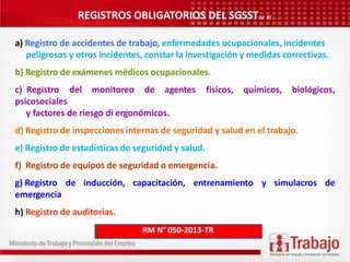 REGISTROS OBLIGATORIOS DEL SGSST(32 R)
a) Registro de accidentes de trabajo, enfermedades ocupacionales, incidentes
peligrosos y otros incidentes, constar la investigación y medidas correctivas.
b) Registro de exámenes médicos ocupacionales.
c) Registro del monitoreo de agentes físicos, químicos, biológicos,
psicosociales
y factores de riesgo di ergonómicos.
d) Registro de inspecciones internas de seguridad y salud en el trabajo.
e) Registro de estadísticas de seguridad y salud.
f) Registro de equipos de seguridad o emergencia.
g) Registro de inducción, capacitación, entrenamiento y simulacros de
emergencia
h) Registro de auditorias.
RM N° 050-2013-TR
 