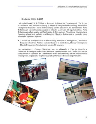 PLAN ESCOLAR PARA LA GESTION DEL RIESGO
10
•Resolución 000356 de 2005
La Resolución 000356 de 2005 de la Secretaría de Educación Departamental, “Por la cual
se conforman los Comités Escolares y se adopta el Plan para la Prevención y Atención de
Emergencias Escolares” en las instituciones y centros educativos del departamento Norte
de Santander. Las instituciones educativas oficiales y privadas del departamento de Norte
de Santander deben adoptar un Plan Escolar de Prevención y Atención de Emergencias y
Desastres, el cual será incluido en el Proyecto Educativo Institucional y contendrá como
mínimo los siguientes aspectos:
Creación del Comité Escolar de Prevención y Atención de Emergencias, Creación de
Brigadas Educativas, Análisis Vulnerabilidad de la planta física, Plan de Contingencia,
Plan de Evacuación, Simulacro ante una posible amenaza.
Las Instituciones y Centros Educativos, una vez elaborado el Plan de Atención y
Prevención de Emergencias Escolares, radicarán copia del mismo en la Oficina de Atención
y Prevención de Desastres del Departamento Norte de Santander y en la Coordinación de
Investigación, Inspección y Vigilancia de la Secretaría de Educación Departamental.
 