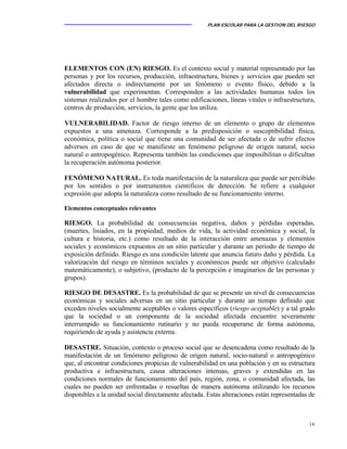 PLAN ESCOLAR PARA LA GESTION DEL RIESGO
14
ELEMENTOS CON (EN) RIESGO. Es el contexto social y material representado por las
personas y por los recursos, producción, infraestructura, bienes y servicios que pueden ser
afectados directa o indirectamente por un fenómeno o evento físico, debido a la
vulnerabilidad que experimentan. Corresponden a las actividades humanas todos los
sistemas realizados por el hombre tales como edificaciones, líneas vitales o infraestructura,
centros de producción, servicios, la gente que los utiliza.
VULNERABILIDAD. Factor de riesgo interno de un elemento o grupo de elementos
expuestos a una amenaza. Corresponde a la predisposición o susceptibilidad física,
económica, política o social que tiene una comunidad de ser afectada o de sufrir efectos
adversos en caso de que se manifieste un fenómeno peligroso de origen natural, socio
natural o antropogénico. Representa también las condiciones que imposibilitan o dificultan
la recuperación autónoma posterior.
FENÓMENO NATURAL. Es toda manifestación de la naturaleza que puede ser percibido
por los sentidos o por instrumentos científicos de detección. Se refiere a cualquier
expresión que adopta la naturaleza como resultado de su funcionamiento interno.
Elementos conceptuales relevantes
RIESGO. La probabilidad de consecuencias negativa, daños y pérdidas esperadas,
(muertes, lisiados, en la propiedad, medios de vida, la actividad económica y social, la
cultura e historia, etc.) como resultado de la interacción entre amenazas y elementos
sociales y económicos expuestos en un sitio particular y durante un periodo de tiempo de
exposición definido. Riesgo es una condición latente que anuncia futuro daño y pérdida. La
valorización del riesgo en términos sociales y económicos puede ser objetivo (calculado
matemáticamente); o subjetivo, (producto de la percepción e imaginarios de las personas y
grupos).
RIESGO DE DESASTRE. Es la probabilidad de que se presente un nivel de consecuencias
económicas y sociales adversas en un sitio particular y durante un tiempo definido que
exceden niveles socialmente aceptables o valores específicos (riesgo aceptable) y a tal grado
que la sociedad o un componente de la sociedad afectada encuentre severamente
interrumpido su funcionamiento rutinario y no pueda recuperarse de forma autónoma,
requiriendo de ayuda y asistencia externa.
DESASTRE. Situación, contexto o proceso social que se desencadena como resultado de la
manifestación de un fenómeno peligroso de origen natural, socio-natural o antropogénico
que, al encontrar condiciones propicias de vulnerabilidad en una población y en su estructura
productiva e infraestructura, causa alteraciones intensas, graves y extendidas en las
condiciones normales de funcionamiento del país, región, zona, o comunidad afectada, las
cuales no pueden ser enfrentadas o resueltas de manera autónoma utilizando los recursos
disponibles a la unidad social directamente afectada. Estas alteraciones están representadas de
 