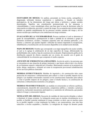 PLAN ESCOLAR PARA LA GESTION DEL RIESGO
16
ESCENARIOS DE RIESGO. Un análisis, presentado en forma escrita, cartográfica o
diagramada, utilizando técnicas cuantitativas y cualitativas, y basado en métodos
participativos, de las dimensiones del riesgo que afecta a territorios y grupos sociales
determinados. Significa una consideración pormenorizada de las amenazas y
vulnerabilidades, y como metodología ofrece una base para la toma de decisiones sobre la
intervención en reducción, previsión y control de riesgo. En su acepción más reciente implica
también un paralelo entendimiento de los procesos sociales causales del riesgo y de los
actores sociales que contribuyen a las condiciones de riesgo existentes.
EVALUACIÓN DE LA VULNERABILIDAD. Proceso mediante el cual se determina el
grado de susceptibilidad y predisposición al daño o pérdida de un elemento o grupo de
elementos económicos, sociales y humanos expuestos ante una amenaza particular, y los
factores y contextos que pueden impedir o dificultar de manera importante la recuperación,
rehabilitación y reconstrucción con los recursos disponibles en la unidad social afectada.
MAPA DE RIESGOS. Nombre que corresponde a un mapa topográfico de escala variable,
al cual se le agrega la señalización de un tipo especifico de riesgo, diferenciando las
probabilidades alta, media y baja de ocurrencia de un desastre. Representación gráfica de la
distribución espacial de efectos causados por un evento, de acuerdo con el grado de
vulnerabilidad de los elementos que componen el medio expuesto.
ATENCIÓN DE EMERGENCIAS ó DESASTRES. Acción de asistir a las personas que
se encuentran en una situación de peligro inminente o que hayan sobrevivido a los efectos
de un fenómeno natural o inducido por el hombre. Básicamente consiste en la asistencia de
techo, abrigo, medicinas y alimento así como la recuperación provisional (rehabilitación)
de los servicios públicos esenciales.
MEDIDAS ESTRUCTURALES. Medidas de ingeniería y de construcción tales como
protección de estructuras e infraestructuras para reducir o evitar el posible impacto de los
peligros. Las medidas estructurales consisten en las construcciones materiales para reducir
o evitar el posible impacto de los peligros, como el diseño técnico y la construcción de
estructuras e infraestructura resistentes a los peligros.
MEDIDAS NO-ESTRUCTURALES. Las medidas no estructurales se refieren a políticas,
concientización, desarrollo del conocimiento, compromiso público, y métodos o prácticas
operativas, incluyendo mecanismos participativos y suministro de información, que pueden
reducir el riesgo y consecuente impacto.
MITIGACIÓN DEL RIESGO. Ejecución de medidas de intervención dirigidas a reducir
o disminuir el riesgo existente. La mitigación asume que en muchas circunstancias no es
posible, ni factible controlar totalmente el riesgo existente; es decir, que en muchos casos
no es posible impedir o evitar totalmente los daños y sus consecuencias, sino más bien
reducirlos a niveles aceptables y factibles. La mitigación de riesgos de desastre puede
 