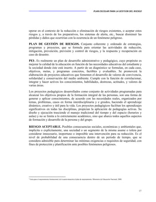 PLAN ESCOLAR PARA LA GESTION DEL RIESGO
17
operar en el contexto de la reducción o eliminación de riesgos existentes, o aceptar estos
riesgos y, a través de los preparativos, los sistemas de alerta, etc., buscar disminuir las
pérdidas y daños que ocurrirían con la ocurrencia de un fenómeno peligroso.
PLAN DE GESTIÓN DE RIESGOS. Conjunto coherente y ordenado de estrategias,
programas y proyectos, que se formula para orientar las actividades de reducción,
mitigación, prevención, previsión y control de riesgos, y la respuesta y recuperación en
caso de desastre.
PEI2
. Es realmente un plan de desarrollo administrativo y pedagógico, cuyo propósito es
mejorar la calidad de la educación en función de las necesidades educativas del estudiante y
la sociedad donde éste está inserto. A partir de un diagnóstico se formulan, en cada caso,
objetivos, metas, y programas concretos, factibles y evaluables. Se promoverá la
elaboración de proyectos educativos que fomenten el desarrollo de valores de convivencia,
solidaridad y conservación del medio ambiente. Cumple con la función de correlacionar,
integrar y hacer activos los conocimientos, habilidades, destrezas, actitudes, y valores de
varias áreas.
Los proyectos pedagógicos desarrollados como conjunto de actividades programadas para
alcanzar los objetivos propios de la formación integral de las personas, son una forma de
generar y aplicar conocimientos, de acuerdo con las necesidades reales, organizados por
temas, problemas, casos en forma interdisciplinaria y e gruidos, haciendo el aprendizaje
dinámico, creativo y útil para la vida. Los proyectos pedagógicos facilitan los aprendizajes
significativos en todas las disciplinas, propician la aplicación de pedagogías activas. Su
diseño y ejecución trasciende el manejo tradicional del tiempo y del espacio (horarios y
aulas) y no se limita a lo estrictamente académico, sino que abarca todos aquellos aspectos
de formación y desarrollo de la persona y del grupo.
RIESGO ACEPTABLE. Posibles consecuencias sociales, económicas y ambientales que,
implícita o explícitamente, una sociedad o un segmento de la misma asume o tolera por
considerar innecesario, inoportuno o imposible una intervención para su reducción. Es el
nivel de probabilidad de una consecuencia dentro de un período de tiempo, que se
considera admisible para determinar las mínimas exigencias o requisitos de seguridad, con
fines de protección y planificación ante posibles fenómenos peligrosos.
2
Guía para el mejoramiento Institucional, de la autoevaluación al plan de mejoramiento, Ministerio de Educación Nacional, 2008.
 