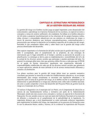 PLAN ESCOLAR PARA LA GESTION DEL RIESGO
18
CAPITULO III. ESTRUCTURA METODOLÓGICA
DE LA GESTIÓN ESCOLAR DEL RIESGO
La gestión del riesgo en el ámbito escolar juega un papel importante como dinamizador del
conocimiento y aprendizaje en el proceso formación de los escolares, en especial en torno a
conceptos y temas de carácter ambiental y de ciudadanía. Su trabajo en el ámbito educativo
irá con miras a propiciar transformaciones en las relaciones de los grupos humanos (niños,
niñas, jóvenes y comunidades educativas) con sus entornos en condiciones de riesgo; a
través de procesos dinámicos que incluyan conceptualizaciones, contextualizaciones y
proyecciones que animan la educación en la temática específica de la reducción del riesgo,
buscando lo que estudiantes deben saber y saber hacer con la gestión del riesgo como
proceso dinamizador del desarrollo.
Otro aspecto importante es la formulación del plan escolar para la gestión del riesgo, el cual
debe ir acompañado, para el cumplimiento de su propósito, de una estrategia de
intervención que lo haga sostenible en el tiempo y permita su ejecución de acuerdo a su
planificación. La estrategia se deriva, para su implementación y sostenibilidad, del rol y de
la actitud de los diversos actores sociales que participan o pueden participar del plan. En
general, la estrategia debe tener claro que gestiones deben llevarse a cabo para que el PEGR
no se quede en buenas intenciones, igualmente una organización adecuada y
responsabilidades establecidas de cada uno de los diversos actores sociales que garanticen
su mejor aplicación, además de tener definido el rol de actores institucionales diferentes y
externos a la Institución.
Los planes escolares para la gestión del riesgo deben tener un sustento normativo
vinculante que permita su inserción en todos los establecimientos educativos, en un tiempo
determinado, pues aunque actualmente se encuentre una legislación abundante y en
específico para el tema de la gestión del riesgo, en el ámbito escolar es sorprendente que al
dimensionar su aplicabilidad no se tenga una cobertura total, sobre todo el ámbito nacional;
tal como se pudo comprobar a través del desarrollo del Proyecto Piloto de gestión local de
riesgo en el municipio de Los Patios.
Al realizar el diagnóstico en el municipio de Los Patios, en el componente de educación se
carecía de una fundamentación teórica y normativa por parte de la Administración
Municipal, siendo aún más escasos estos conceptos y normas en especial de la Secretaría de
Educación. En este sentido existe un vacío por parte del Gobierno Nacional en la extensión
de difusión y evaluación en el cumplimiento de la aplicabilidad de la legislación. Es
importante destacar que a nivel departamental se están realizando esfuerzos importantes
para implementar la temática del riesgo, tan importante en los procesos de formación como
lo son la educación básica, media y técnica; así lo evidenció la experiencia del Proyecto
 
