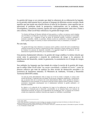 PLAN ESCOLAR PARA LA GESTION DEL RIESGO
22
La gestión del riesgo es un concepto que dada la coherencia de su elaboración ha logrado,
en un periodo relativamente breve, permear el lenguaje de diferentes actores sociales, desde
aquellos que han tenido una relación directa al tema de los desastres, como aquellos que se
aproximan al problema desde la perspectiva tradicionalista con la academia, como
investigadores, consultores expertos, agentes del sector gubernamental, entre otros. Frente a
este contexto, Allan Lavell hace referencia a la gestión del riesgo como:
“La Gestión del Riesgo de Desastre definida de forma genérica, se refiere a un proceso social complejo
cuyo fin último es la reducción o la previsión y control permanente del riesgo de desastre en la sociedad,
en consonancia con, e integrada al logro de pautas de desarrollo humano, económico, ambiental y
territorial, sostenibles. Admite, en principio, distintos niveles de coordinación e intervención que van
desde lo global, integral, lo sectorial y lo macro–territorial hasta lo local, lo comunitario y lo familiar”3
.
Por otro lado,
”La gestión del riesgo, hace referencia a un proceso social y político a través del cual la sociedad busca
controlar los procesos de creación o construcción de riesgo o disminuir el riesgo existente con la intención
de fortalecer los procesos de desarrollo sostenible y la seguridad integral de la población. Es una
dimensión de la gestión del desarrollo y de su institucionalidad”4
.
Una premisa fundamental referente a la gestión del riesgo establece la intima relación que
existe entre la generación o creación de condiciones de riesgo y los procesos de
planificación del desarrollo, siendo la generación, la acumulación en el tiempo de riesgos
cotidianos.
Son múltiples los lenguajes que han tratado de evaluar la noción de la gestión del riesgo,
que lo señala Allan Lavell como “un cuerpo consolidado y validado de teoría”5
, como un
proceso reflexivo que trata de explicar los altos niveles de destrucción asociados a la
ocurrencia de fenómenos naturales. El Ministerio de Ambiente, Vivienda y Desarrollo
Territorial (MAVDT) señala:
“La tarea de actuar adecuadamente sobre el riesgo con el fin de evitarlo o mitigarlo, se conoce como
Gestión del Riesgo. Comprende tanto actividades de prevención, mitigación, preparación, y transferencia;
que se ejecutan antes de la ocurrencia del evento potencialmente dañino, como aquellas de atención y
rehabilitación en caso de desastre. Es un proceso social que incluye aspectos técnicos, políticos, sociales y
económicos relacionados estrechamente con el ordenamiento territorial, la gestión ambiental y el
desarrollo sostenible.
Su objetivo es la reducción de las condiciones de riesgo en las poblaciones de manera que no se
constituyan en limitación para el desarrollo, convirtiéndose en un elemento básico en el proceso de
ordenamiento territorial. Se asocia con la capacidad de una sociedad para “leer” su relación con el entorno
y desde esta comprensión, establecer relaciones que aseguren su viabilidad y sostenibilidad.
3
Lavell, Allan. (2003).
4
Lavell, Allan. Documento, Consideraciones en torno al enfoque, los conceptos y los términos que rigen con referencia a la reducción del riesgo y la
atención de desastres en los países Andinos miembros del CAPRADE. PREDECAN, 2007.
5
Conferencia Interamericana sobre Reducción del Riesgo de los Desastres. Reflexiones y propuestas para mejorar la efectividad de la gestión. Noviembre
17, 18 y 19, Manizales, Colombia. 2004.
 