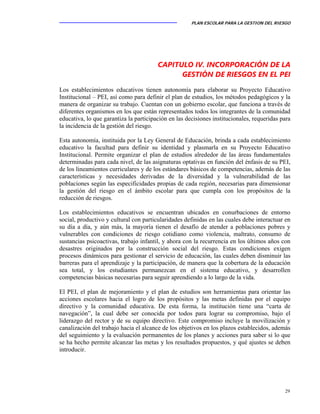 PLAN ESCOLAR PARA LA GESTION DEL RIESGO
29
CAPITULO IV. INCORPORACIÓN DE LA
GESTIÓN DE RIESGOS EN EL PEI
Los establecimientos educativos tienen autonomía para elaborar su Proyecto Educativo
Institucional – PEI, así como para definir el plan de estudios, los métodos pedagógicos y la
manera de organizar su trabajo. Cuentan con un gobierno escolar, que funciona a través de
diferentes organismos en los que están representados todos los integrantes de la comunidad
educativa, lo que garantiza la participación en las decisiones institucionales, requeridas para
la incidencia de la gestión del riesgo.
Esta autonomía, instituida por la Ley General de Educación, brinda a cada establecimiento
educativo la facultad para definir su identidad y plasmarla en su Proyecto Educativo
Institucional. Permite organizar el plan de estudios alrededor de las áreas fundamentales
determinadas para cada nivel, de las asignaturas optativas en función del énfasis de su PEI,
de los lineamientos curriculares y de los estándares básicos de competencias, además de las
características y necesidades derivadas de la diversidad y la vulnerabilidad de las
poblaciones según las especificidades propias de cada región, necesarias para dimensionar
la gestión del riesgo en el ámbito escolar para que cumpla con los propósitos de la
reducción de riesgos.
Los establecimientos educativos se encuentran ubicados en conurbaciones de entorno
social, productivo y cultural con particularidades definidas en las cuales debe interactuar en
su día a día, y aún más, la mayoría tienen el desafío de atender a poblaciones pobres y
vulnerables con condiciones de riesgo cotidiano como violencia, maltrato, consumo de
sustancias psicoactivas, trabajo infantil, y ahora con la recurrencia en los últimos años con
desastres originados por la construcción social del riesgo. Estas condiciones exigen
procesos dinámicos para gestionar el servicio de educación, las cuales deben disminuir las
barreras para el aprendizaje y la participación, de manera que la cobertura de la educación
sea total, y los estudiantes permanezcan en el sistema educativo, y desarrollen
competencias básicas necesarias para seguir aprendiendo a lo largo de la vida.
El PEI, el plan de mejoramiento y el plan de estudios son herramientas para orientar las
acciones escolares hacia el logro de los propósitos y las metas definidas por el equipo
directivo y la comunidad educativa. De esta forma, la institución tiene una “carta de
navegación”, la cual debe ser conocida por todos para lograr su compromiso, bajo el
liderazgo del rector y de su equipo directivo. Este compromiso incluye la movilización y
canalización del trabajo hacia el alcance de los objetivos en los plazos establecidos, además
del seguimiento y la evaluación permanentes de los planes y acciones para saber si lo que
se ha hecho permite alcanzar las metas y los resultados propuestos, y qué ajustes se deben
introducir.
 