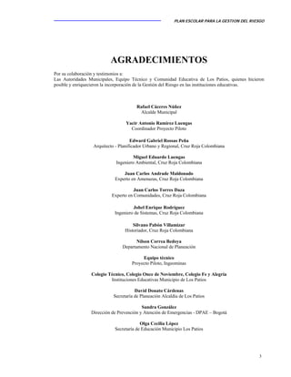 PLAN ESCOLAR PARA LA GESTION DEL RIESGO
3
AGRADECIMIENTOS
Por su colaboración y testimonios a:
Las Autoridades Municipales, Equipo Técnico y Comunidad Educativa de Los Patios, quienes hicieron
posible y enriquecieron la incorporación de la Gestión del Riesgo en las instituciones educativas.
Rafael Cáceres Núñez
Alcalde Municipal
Yacir Antonio Ramírez Luengas
Coordinador Proyecto Piloto
Edward Gabriel Rossas Peña
Arquitecto - Planificador Urbano y Regional, Cruz Roja Colombiana
Miguel Eduardo Luengas
Ingeniero Ambiental, Cruz Roja Colombiana
Juan Carlos Andrade Maldonado
Experto en Amenazas, Cruz Roja Colombiana
Juan Carlos Torres Daza
Experto en Comunidades, Cruz Roja Colombiana
Johel Enrique Rodríguez
Ingeniero de Sistemas, Cruz Roja Colombiana
Silvano Pabón Villamizar
Historiador, Cruz Roja Colombiana
Nilson Correa Bedoya
Departamento Nacional de Planeación
Equipo técnico
Proyecto Piloto, Ingeominas
Colegio Técnico, Colegio Once de Noviembre, Colegio Fe y Alegría
Instituciones Educativas Municipio de Los Patios
David Donato Cárdenas
Secretaría de Planeación Alcaldía de Los Patios
Sandra González
Dirección de Prevención y Atención de Emergencias - DPAE – Bogotá
Olga Cecilia López
Secretaría de Educación Municipio Los Patios
 
