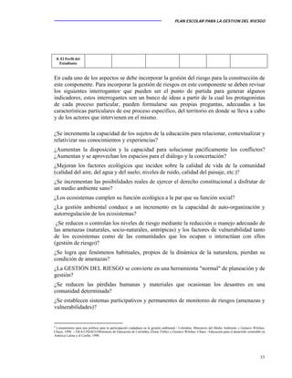 PLAN ESCOLAR PARA LA GESTION DEL RIESGO
33
En cada uno de los aspectos se debe incorporar la gestión del riesgo para la construcción de
este componente. Para incorporar la gestión de riesgos en este componente se deben revisar
los siguientes interrogantes8
que pueden ser el punto de partida para generar algunos
indicadores, estos interrogantes son un banco de ideas a partir de la cual los protagonistas
de cada proceso particular, pueden formularse sus propias preguntas, adecuadas a las
características particulares de ese proceso específico, del territorio en donde se lleva a cabo
y de los actores que intervienen en el mismo.
¿Se incrementa la capacidad de los sujetos de la educación para relacionar, contextualizar y
relativizar sus conocimientos y experiencias?
¿Aumentan la disposición y la capacidad para solucionar pacíficamente los conflictos?
¿Aumentan y se aprovechan los espacios para el diálogo y la concertación?
¿Mejoran los factores ecológicos que inciden sobre la calidad de vida de la comunidad
(calidad del aire, del agua y del suelo; niveles de ruido, calidad del paisaje, etc.)?
¿Se incrementan las posibilidades reales de ejercer el derecho constitucional a disfrutar de
un medio ambiente sano?
¿Los ecosistemas cumplen su función ecológica a la par que su función social?
¿La gestión ambiental conduce a un incremento en la capacidad de auto-organización y
autorregulación de los ecosistemas?
¿Se reducen o controlan los niveles de riesgo mediante la reducción o manejo adecuado de
las amenazas (naturales, socio-naturales, antrópicas) y los factores de vulnerabilidad tanto
de los ecosistemas como de las comunidades que los ocupan o interactúan con ellos
(gestión de riesgo)?
¿Se logra que fenómenos habituales, propios de la dinámica de la naturaleza, pierdan su
condición de amenazas?
¿La GESTIÓN DEL RIESGO se convierte en una herramienta "normal" de planeación y de
gestión?
¿Se reducen las pérdidas humanas y materiales que ocasionan los desastres en una
comunidad determinada?
¿Se establecen sistemas participativos y permanentes de monitoreo de riesgos (amenazas y
vulnerabilidades)?
8
Lineamientos para una política para la participación ciudadana en la gestión ambiental / Colombia. Ministerio del Medio Ambiente y Gustavo Wilches-
Chaux, 1998. -- OEA/UNESCO/Ministerio de Educación de Colombia, Eloísa Tréllez y Gustavo Wilches- Chaux / Educación para el desarrollo sostenible en
América Latina y el Caribe, 1998.
8. El Perfil del
Estudiante
 